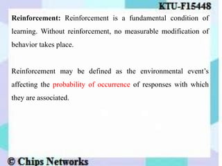 Reinforcement: Reinforcement is a fundamental condition of
learning. Without reinforcement, no measurable modification of
behavior takes place.
Reinforcement may be defined as the environmental event’s
affecting the probability of occurrence of responses with which
they are associated.
 