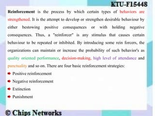 Reinforcement is the process by which certain types of behaviors are
strengthened. It is the attempt to develop or strengthen desirable behaviour by
either bestowing positive consequences or with holding negative
consequences. Thus, a "reinforcer" is any stimulus that causes certain
behaviour to be repeated or inhibited. By introducing some rein forcers, the
organizations can maintain or increase the probability of such behavior's as
quality oriented performance, decision-making, high level of attendance and
punctuality and so on. There are four basic reinforcement strategies:
Positive reinforcement
Negative reinforcement
Extinction
Punishment
 