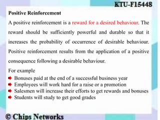 Positive Reinforcement
A positive reinforcement is a reward for a desired behaviour. The
reward should be sufficiently powerful and durable so that it
increases the probability of occurrence of desirable behaviour.
Positive reinforcement results from the application of a positive
consequence following a desirable behaviour.
For example
Bonuses paid at the end of a successful business year
Employees will work hard for a raise or a promotion
Salesmen will increase their efforts to get rewards and bonuses
Students will study to get good grades
 