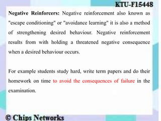 Negative Reinforcers: Negative reinforcement also known as
"escape conditioning" or "avoidance learning" it is also a method
of strengthening desired behaviour. Negative reinforcement
results from with holding a threatened negative consequence
when a desired behaviour occurs.
For example students study hard, write term papers and do their
homework on time to avoid the consequences of failure in the
examination.
 