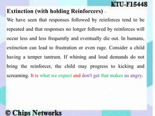 Extinction (with holding Reinforcers) –
We have seen that responses followed by reinforces tend to be
repeated and that responses no longer followed by reinforces will
occur less and less frequently and eventually die out. In humans,
extinction can lead to frustration or even rage. Consider a child
having a temper tantrum. If whining and loud demands do not
bring the reinforcer, the child may progress to kicking and
screaming. It is what we expect and don't get that makes us angry.
 