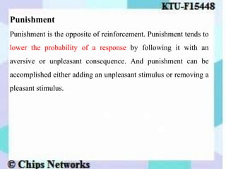 Punishment
Punishment is the opposite of reinforcement. Punishment tends to
lower the probability of a response by following it with an
aversive or unpleasant consequence. And punishment can be
accomplished either adding an unpleasant stimulus or removing a
pleasant stimulus.
 