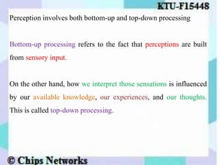Perception involves both bottom-up and top-down processing
Bottom-up processing refers to the fact that perceptions are built
from sensory input.
On the other hand, how we interpret those sensations is influenced
by our available knowledge, our experiences, and our thoughts.
This is called top-down processing.
 