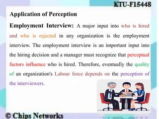 Application of Perception
Employment Interview: A major input into who is hired
and who is rejected in any organization is the employment
interview. The employment interview is an important input into
the hiring decision and a manager must recognize that perceptual
factors influence who is hired. Therefore, eventually the quality
of an organization's Labour force depends on the perception of
the interviewers.
 