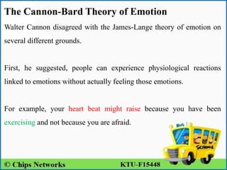 The Cannon-Bard Theory of Emotion
Walter Cannon disagreed with the James-Lange theory of emotion on
several different grounds.
First, he suggested, people can experience physiological reactions
linked to emotions without actually feeling those emotions.
For example, your heart beat might raise because you have been
exercising and not because you are afraid.
 