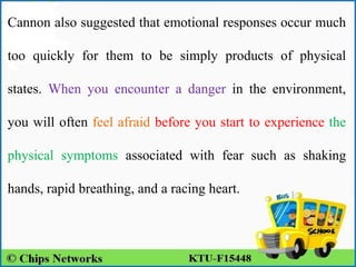 Cannon also suggested that emotional responses occur much
too quickly for them to be simply products of physical
states. When you encounter a danger in the environment,
you will often feel afraid before you start to experience the
physical symptoms associated with fear such as shaking
hands, rapid breathing, and a racing heart.
 
