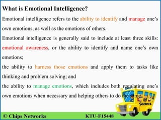 What is Emotional Intelligence?
Emotional intelligence refers to the ability to identify and manage one’s
own emotions, as well as the emotions of others.
Emotional intelligence is generally said to include at least three skills:
emotional awareness, or the ability to identify and name one’s own
emotions;
the ability to harness those emotions and apply them to tasks like
thinking and problem solving; and
the ability to manage emotions, which includes both regulating one’s
own emotions when necessary and helping others to do the same.
 