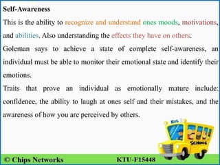 Self-Awareness
This is the ability to recognize and understand ones moods, motivations,
and abilities. Also understanding the effects they have on others.
Goleman says to achieve a state of complete self-awareness, an
individual must be able to monitor their emotional state and identify their
emotions.
Traits that prove an individual as emotionally mature include:
confidence, the ability to laugh at ones self and their mistakes, and the
awareness of how you are perceived by others.
 