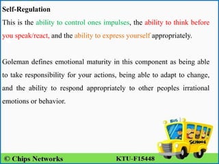 Self-Regulation
This is the ability to control ones impulses, the ability to think before
you speak/react, and the ability to express yourself appropriately.
Goleman defines emotional maturity in this component as being able
to take responsibility for your actions, being able to adapt to change,
and the ability to respond appropriately to other peoples irrational
emotions or behavior.
 