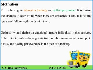 Motivation
This is having an interest in learning and self-improvement. It is having
the strength to keep going when there are obstacles in life. It is setting
goals and following through with them.
Goleman would define an emotional mature individual in this category
to have traits such as having initiative and the commitment to complete
a task, and having perseverance in the face of adversity.
 