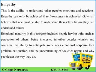 Empathy
This is the ability to understand other peoples emotions and reactions.
Empathy can only be achieved if self-awareness is achieved. Goleman
believes that one must be able to understand themselves before they can
understand others.
Emotional maturity in this category includes people having traits such as
perception of others, being interested in other peoples worries and
concerns, the ability to anticipate some ones emotional response to a
problem or situation, and the understanding of societies norms and why
people act the way they do.
 