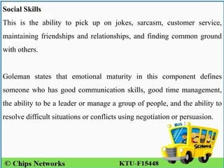 Social Skills
This is the ability to pick up on jokes, sarcasm, customer service,
maintaining friendships and relationships, and finding common ground
with others.
Goleman states that emotional maturity in this component defines
someone who has good communication skills, good time management,
the ability to be a leader or manage a group of people, and the ability to
resolve difficult situations or conflicts using negotiation or persuasion.
 