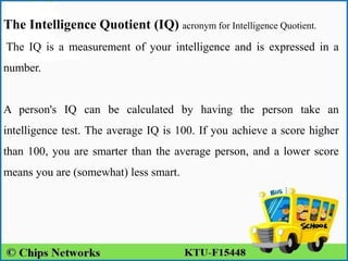 The Intelligence Quotient (IQ) acronym for Intelligence Quotient.
The IQ is a measurement of your intelligence and is expressed in a
number.
A person's IQ can be calculated by having the person take an
intelligence test. The average IQ is 100. If you achieve a score higher
than 100, you are smarter than the average person, and a lower score
means you are (somewhat) less smart.
 