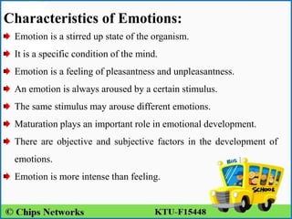 Characteristics of Emotions:
Emotion is a stirred up state of the organism.
It is a specific condition of the mind.
Emotion is a feeling of pleasantness and unpleasantness.
An emotion is always aroused by a certain stimulus.
The same stimulus may arouse different emotions.
Maturation plays an important role in emotional development.
There are objective and subjective factors in the development of
emotions.
Emotion is more intense than feeling.
 