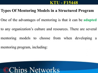 Types Of Mentoring Models in a Structured Program
One of the advantages of mentoring is that it can be adapted
to any organization’s culture and resources. There are several
mentoring models to choose from when developing a
mentoring program, including:
 