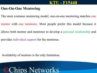 One-On-One Mentoring
The most common mentoring model, one-on-one mentoring matches one
mentor with one mentoree. Most people prefer this model because it
allows both mentor and mentoree to develop a personal relationship and
provides individual support for the mentoree.
Availability of mentors is the only limitation.
 