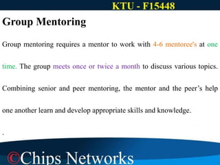 Group Mentoring
Group mentoring requires a mentor to work with 4-6 mentoree's at one
time. The group meets once or twice a month to discuss various topics.
Combining senior and peer mentoring, the mentor and the peer’s help
one another learn and develop appropriate skills and knowledge.
.
 
