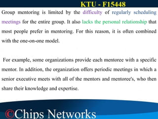 Group mentoring is limited by the difficulty of regularly scheduling
meetings for the entire group. It also lacks the personal relationship that
most people prefer in mentoring. For this reason, it is often combined
with the one-on-one model.
For example, some organizations provide each mentoree with a specific
mentor. In addition, the organization offers periodic meetings in which a
senior executive meets with all of the mentors and mentoree's, who then
share their knowledge and expertise.
 