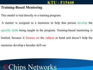 Training-Based Mentoring
This model is tied directly to a training program.
A mentor is assigned to a mentoree to help that person develop the
specific skills being taught in the program. Training-based mentoring is
limited, because it focuses on the subject at hand and doesn’t help the
mentoree develop a broader skill set.
 