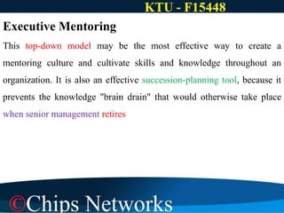 Executive Mentoring
This top-down model may be the most effective way to create a
mentoring culture and cultivate skills and knowledge throughout an
organization. It is also an effective succession-planning tool, because it
prevents the knowledge "brain drain" that would otherwise take place
when senior management retires
 