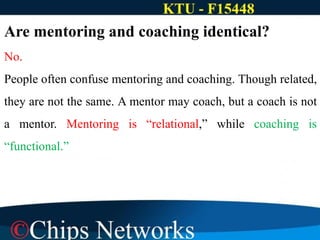 Are mentoring and coaching identical?
No.
People often confuse mentoring and coaching. Though related,
they are not the same. A mentor may coach, but a coach is not
a mentor. Mentoring is “relational,” while coaching is
“functional.”
 