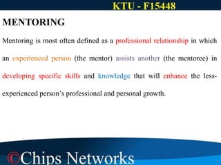 MENTORING
Mentoring is most often defined as a professional relationship in which
an experienced person (the mentor) assists another (the mentoree) in
developing specific skills and knowledge that will enhance the less-
experienced person’s professional and personal growth.
 