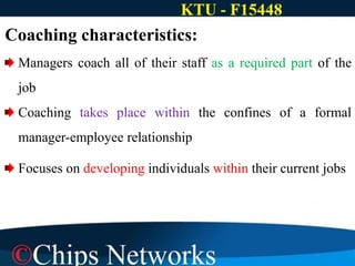Coaching characteristics:
Managers coach all of their staff as a required part of the
job
Coaching takes place within the confines of a formal
manager-employee relationship
Focuses on developing individuals within their current jobs
 