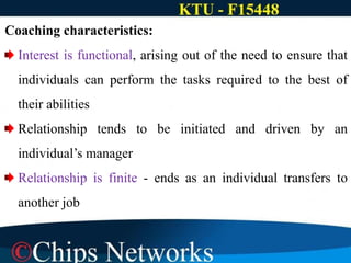 Coaching characteristics:
Interest is functional, arising out of the need to ensure that
individuals can perform the tasks required to the best of
their abilities
Relationship tends to be initiated and driven by an
individual’s manager
Relationship is finite - ends as an individual transfers to
another job
 