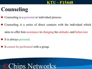 Counseling is a personal or individual process.
Counseling is a series of direct contacts with the individual which
aims to offer him assistance in changing his attitudes and behaviour.
It is always personal.
It cannot be performed with a group.
Counseling
 