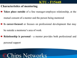 Characteristics of mentoring
Takes place outside of a line manager-employee relationship, at the
mutual consent of a mentor and the person being mentored
Is career-focused or focuses on professional development that may
be outside a mentoree’s area of work
Relationship is personal - a mentor provides both professional and
personal support
 