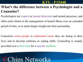 What’s the difference between a Psychologist and a
Counselor?
Psychologists are experts in human behaviour and mental processes, and
often assist clients in the management of mental illness over an extended
period of time, or to attain deeper insight into their personality.
Counselors assist people to understand issues they are facing in their
lives and to develop solutions or coping skills. Counseling is usually
provided over a short term for a specific problem.
 