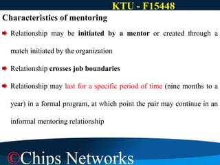 Characteristics of mentoring
Relationship may be initiated by a mentor or created through a
match initiated by the organization
Relationship crosses job boundaries
Relationship may last for a specific period of time (nine months to a
year) in a formal program, at which point the pair may continue in an
informal mentoring relationship
 