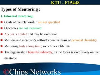 Types of Mentoring :
1. Informal mentoring:
Goals of the relationship are not specified
Outcomes are not measured
Access is limited and may be exclusive
Mentors and mentoree's self-select on the basis of personal chemistry
Mentoring lasts a long time; sometimes a lifetime
The organization benefits indirectly, as the focus is exclusively on the
mentoree
 