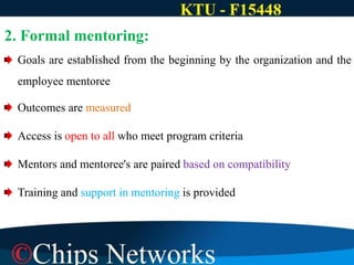 2. Formal mentoring:
Goals are established from the beginning by the organization and the
employee mentoree
Outcomes are measured
Access is open to all who meet program criteria
Mentors and mentoree's are paired based on compatibility
Training and support in mentoring is provided
 
