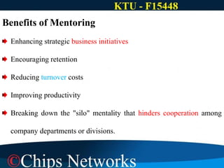 Benefits of Mentoring
Enhancing strategic business initiatives
Encouraging retention
Reducing turnover costs
Improving productivity
Breaking down the "silo" mentality that hinders cooperation among
company departments or divisions.
 