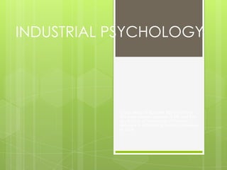 INDUSTRIAL PSYCHOLOGY




           Is the study of HUMAN BEHAVIOR in
           the work-related aspects of life and the
           application of knowledge of human
           behavior in minimizing human problems
           at work.
 