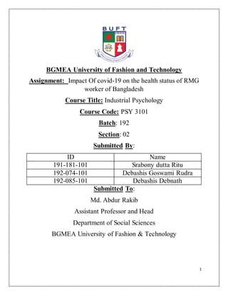 1
BGMEA University of Fashion and Technology
Assignment: Impact Of covid-19 on the health status of RMG
worker of Bangladesh
Course Title: Industrial Psychology
Course Code: PSY 3101
Batch: 192
Section: 02
Submitted By:
ID Name
191-181-101 Srabony dutta Ritu
192-074-101 Debashis Goswami Rudra
192-085-101 Debashis Debnath
Submitted To:
Md. Abdur Rakib
Assistant Professor and Head
Department of Social Sciences
BGMEA University of Fashion & Technology
 