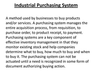 Industrial Purchasing System
A method used by businesses to buy products
and/or services. A purchasing system manages the
entire acquisition process, from requisition, to
purchase order, to product receipt, to payment.
Purchasing systems are a key component of
effective inventory management in that they
monitor existing stock and help companies
determine what to buy, how much to buy and when
to buy it. The purchasing system can not be
actuated until a need is recognized in some form of
document authorizing buying action.

 