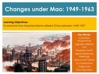 Changes under Mao: 1949-1963
Learning Objectives:
To examine how industrial reforms altered China between 1949-1957
Key Words:
Common
Programme
Agrarian Reform
Law
Peoples Courts
Speak Bitterness
Meetings
Mutual Aid Teams
Co-Operatives
Collectives
Five Year Plan
 