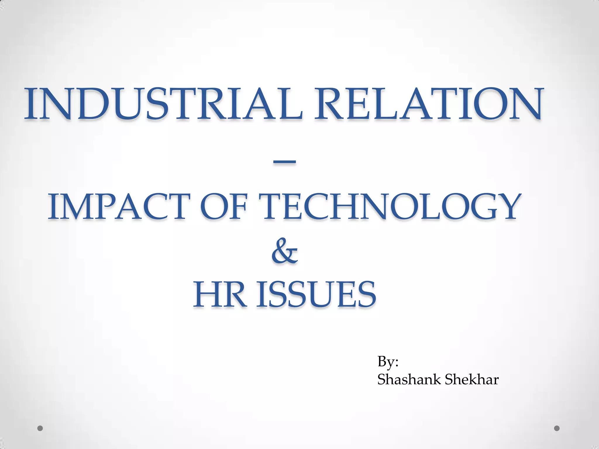 INDUSTRIAL RELATION
         –
IMPACT OF TECHNOLOGY
           &
      HR ISSUES
             By:
             Shashank Shekhar
 