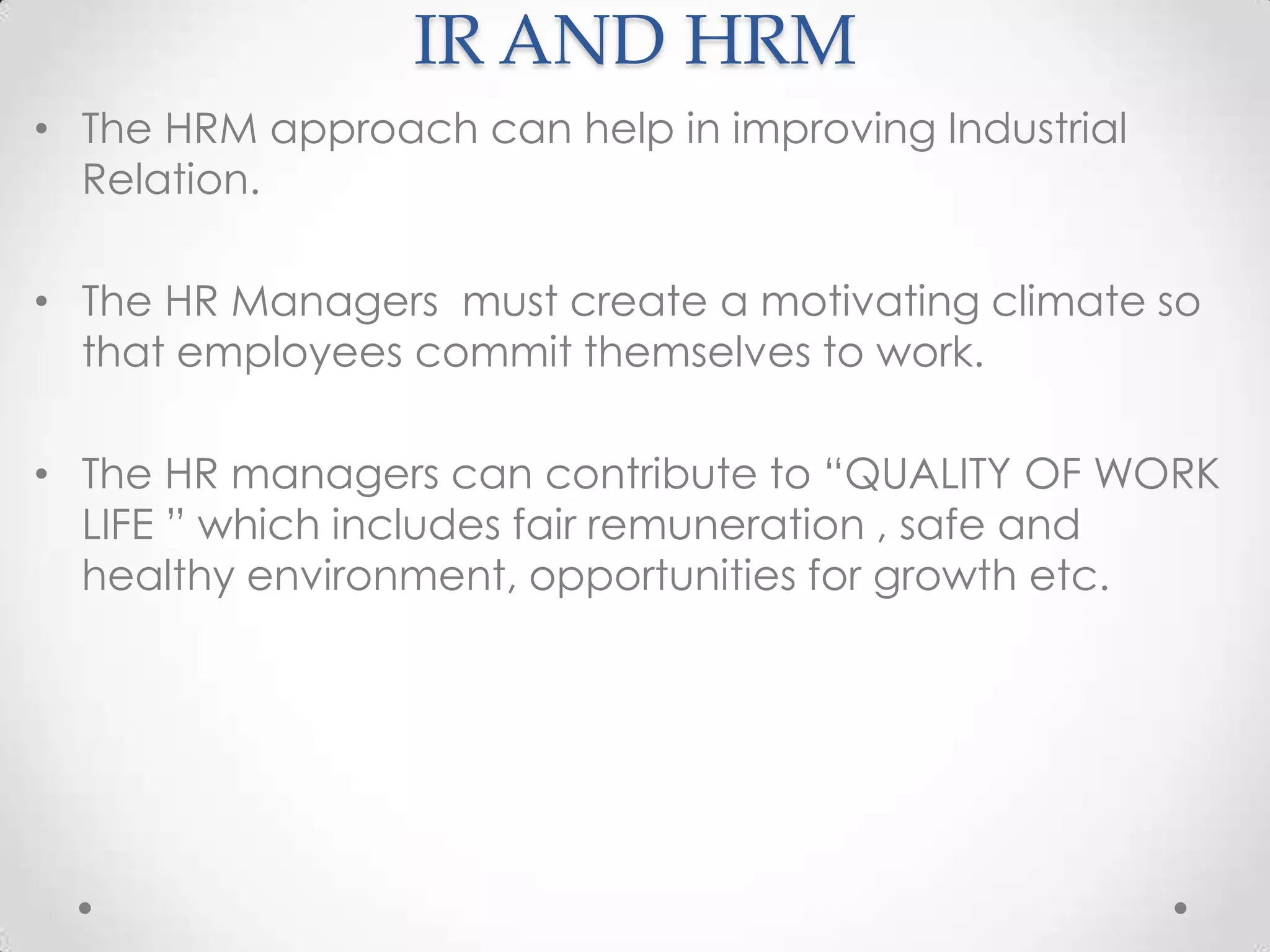 IR AND HRM
• The HRM approach can help in improving Industrial
  Relation.

• The HR Managers must create a motivating climate so
  that employees commit themselves to work.

• The HR managers can contribute to “QUALITY OF WORK
  LIFE ” which includes fair remuneration , safe and
  healthy environment, opportunities for growth etc.
 