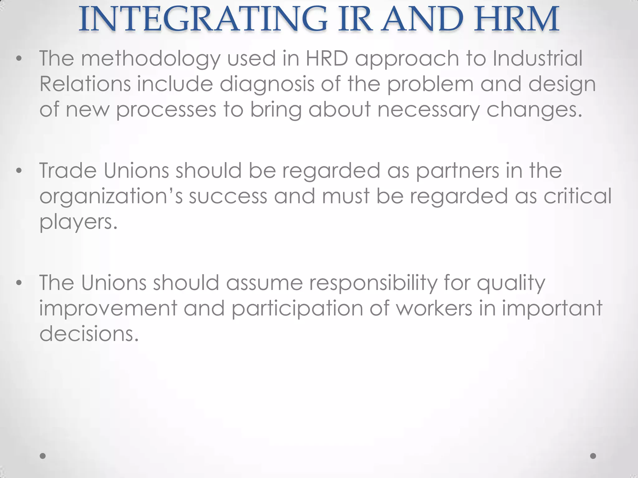 INTEGRATING IR AND HRM
• The methodology used in HRD approach to Industrial
  Relations include diagnosis of the problem and design
  of new processes to bring about necessary changes.

• Trade Unions should be regarded as partners in the
  organization’s success and must be regarded as critical
  players.

• The Unions should assume responsibility for quality
  improvement and participation of workers in important
  decisions.
 