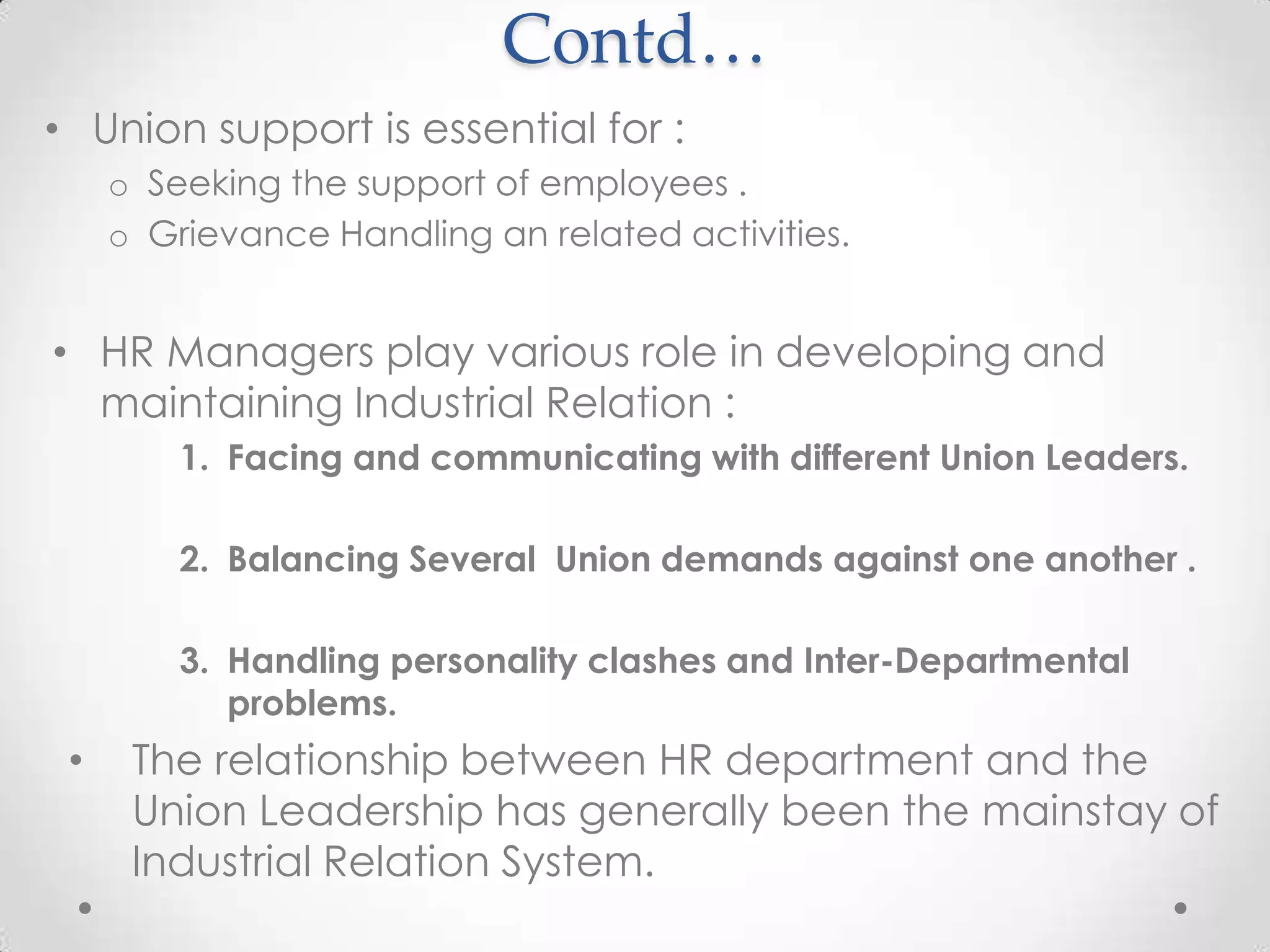 Contd…
• Union support is essential for :
     o Seeking the support of employees .
     o Grievance Handling an related activities.


• HR Managers play various role in developing and
  maintaining Industrial Relation :
         1. Facing and communicating with different Union Leaders.

         2. Balancing Several Union demands against one another .

         3. Handling personality clashes and Inter-Departmental
            problems.
 •    The relationship between HR department and the
      Union Leadership has generally been the mainstay of
      Industrial Relation System.
 