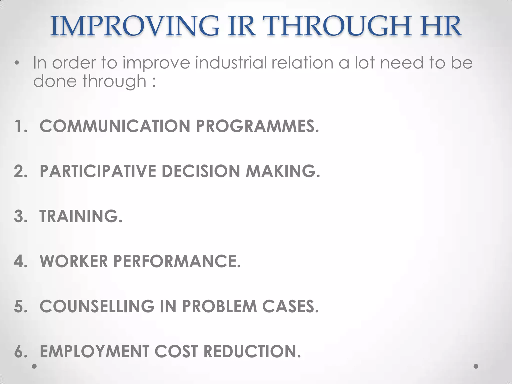 IMPROVING IR THROUGH HR
• In order to improve industrial relation a lot need to be
  done through :

1. COMMUNICATION PROGRAMMES.

2. PARTICIPATIVE DECISION MAKING.

3. TRAINING.

4. WORKER PERFORMANCE.

5. COUNSELLING IN PROBLEM CASES.

6. EMPLOYMENT COST REDUCTION.
 