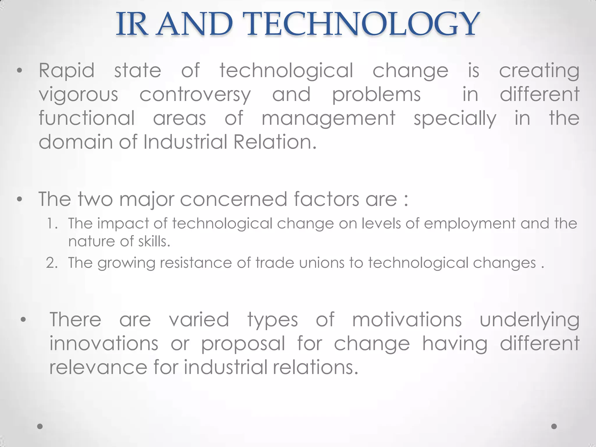 IR AND TECHNOLOGY
• Rapid state of technological change is creating
  vigorous controversy and problems   in different
  functional areas of management specially in the
  domain of Industrial Relation.

• The two major concerned factors are :
    1. The impact of technological change on levels of employment and the
       nature of skills.
    2. The growing resistance of trade unions to technological changes .


•   There are varied types of motivations underlying
    innovations or proposal for change having different
    relevance for industrial relations.
 