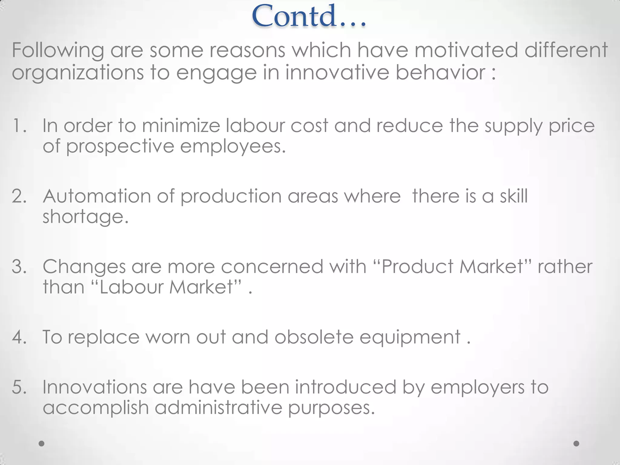 Contd…
Following are some reasons which have motivated different
organizations to engage in innovative behavior :

1. In order to minimize labour cost and reduce the supply price
   of prospective employees.

2. Automation of production areas where there is a skill
   shortage.

3. Changes are more concerned with “Product Market” rather
   than “Labour Market” .

4. To replace worn out and obsolete equipment .

5. Innovations are have been introduced by employers to
   accomplish administrative purposes.
 