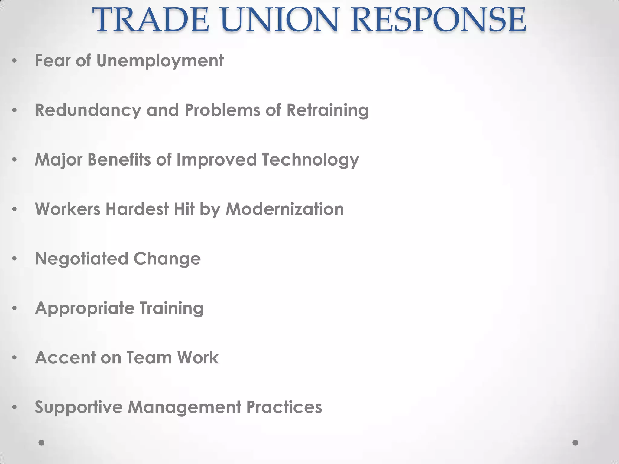 TRADE UNION RESPONSE
• Fear of Unemployment

• Redundancy and Problems of Retraining

• Major Benefits of Improved Technology

• Workers Hardest Hit by Modernization

• Negotiated Change

• Appropriate Training

• Accent on Team Work

• Supportive Management Practices
 