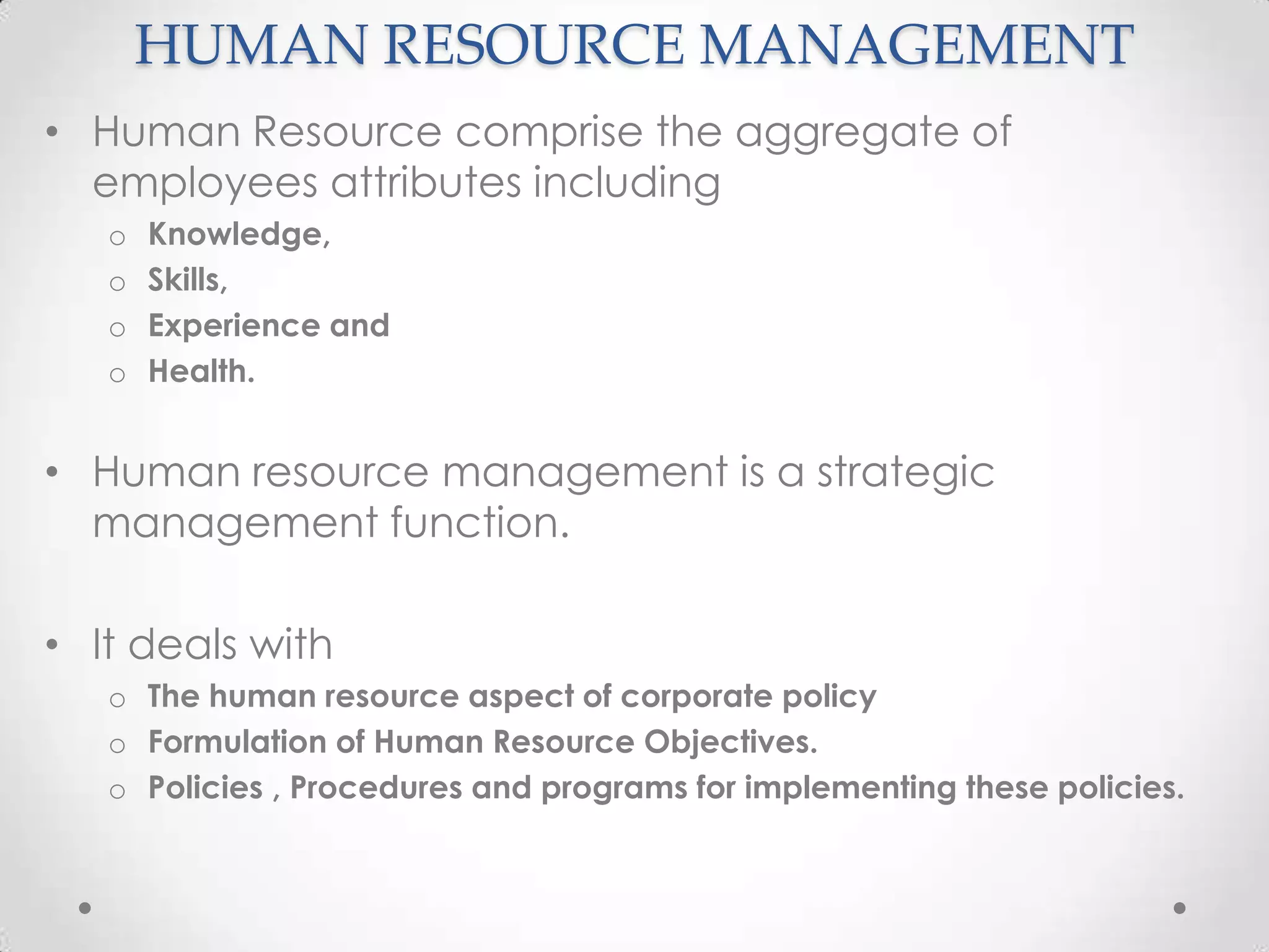 HUMAN RESOURCE MANAGEMENT
• Human Resource comprise the aggregate of
  employees attributes including
   o   Knowledge,
   o   Skills,
   o   Experience and
   o   Health.


• Human resource management is a strategic
  management function.

• It deals with
   o The human resource aspect of corporate policy
   o Formulation of Human Resource Objectives.
   o Policies , Procedures and programs for implementing these policies.
 