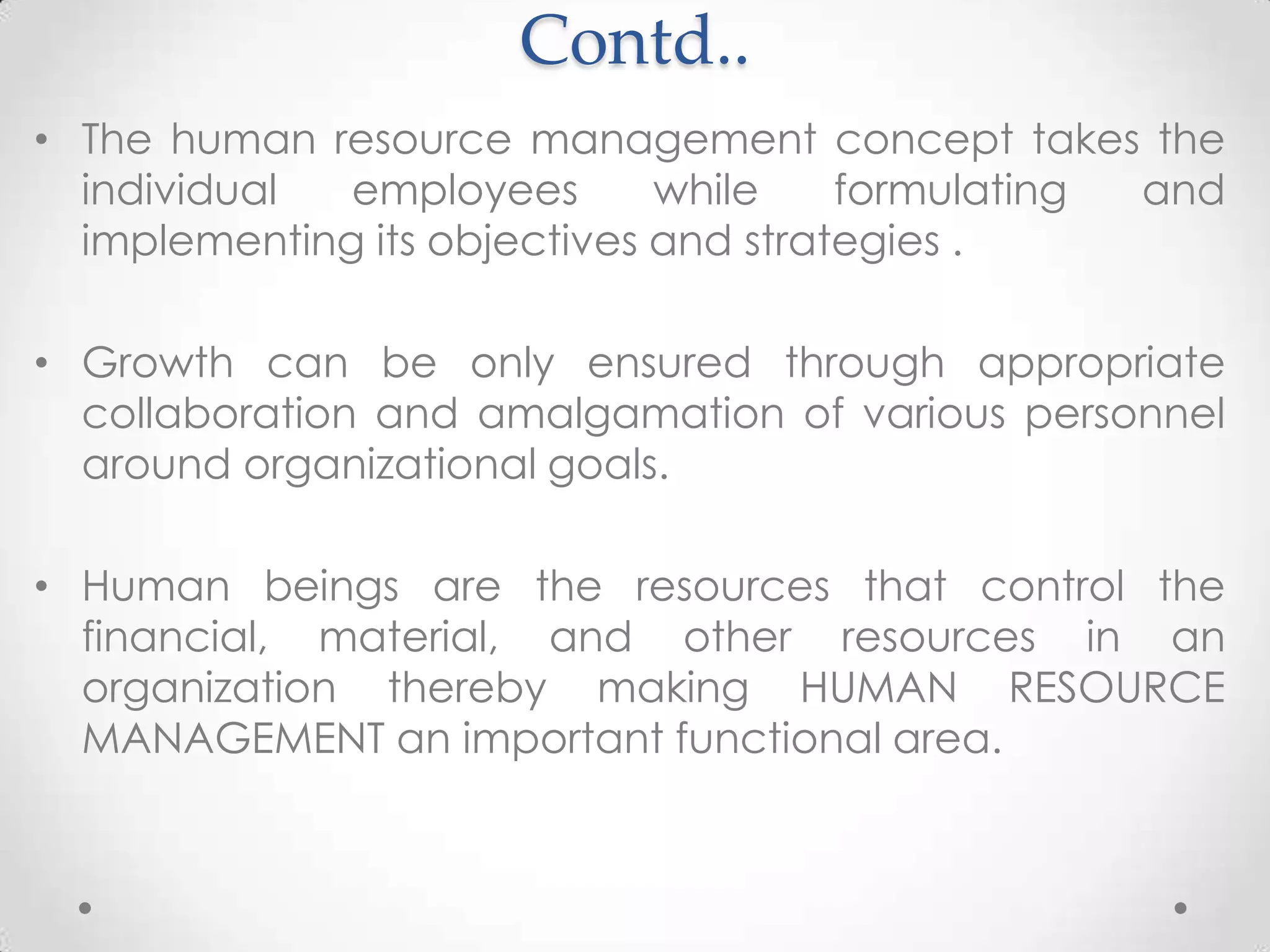 Contd..
• The human resource management concept takes the
  individual  employees       while    formulating and
  implementing its objectives and strategies .

• Growth can be only ensured through appropriate
  collaboration and amalgamation of various personnel
  around organizational goals.

• Human beings are the resources that control the
  financial, material, and other resources in an
  organization thereby making HUMAN RESOURCE
  MANAGEMENT an important functional area.
 