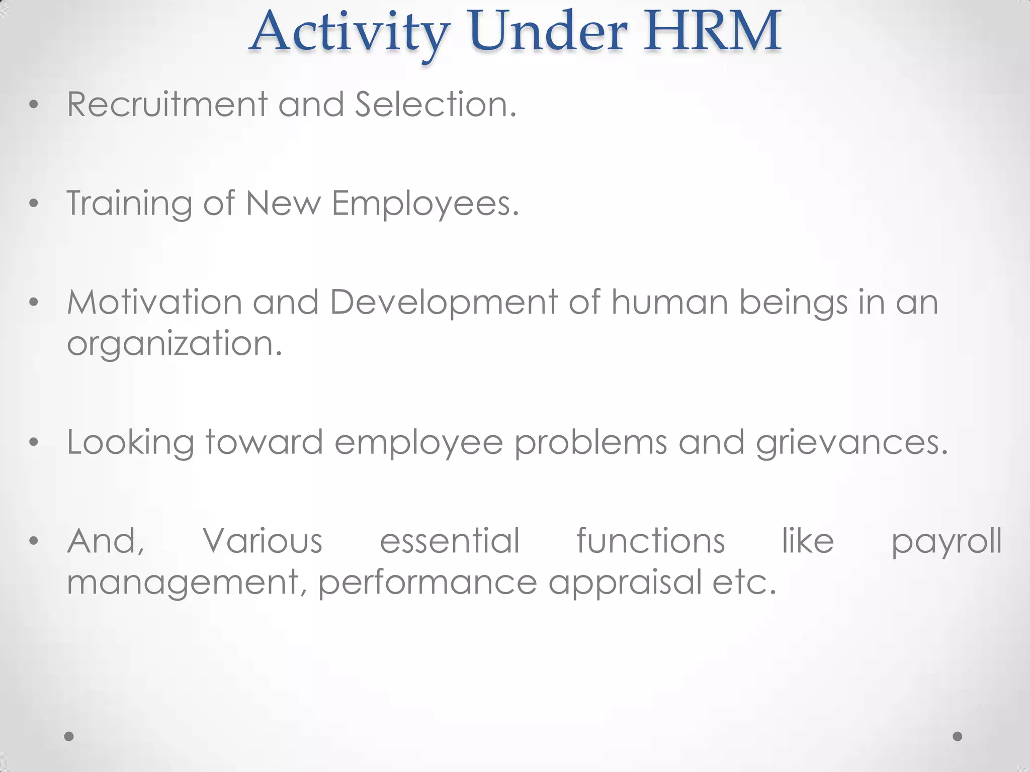 Activity Under HRM
• Recruitment and Selection.

• Training of New Employees.

• Motivation and Development of human beings in an
  organization.

• Looking toward employee problems and grievances.

• And,  Various   essential functions    like   payroll
  management, performance appraisal etc.
 